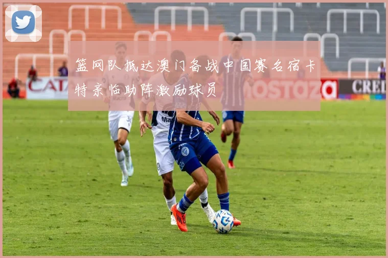 篮网队抵达澳门备战中国赛名宿卡特亲临助阵激励球员