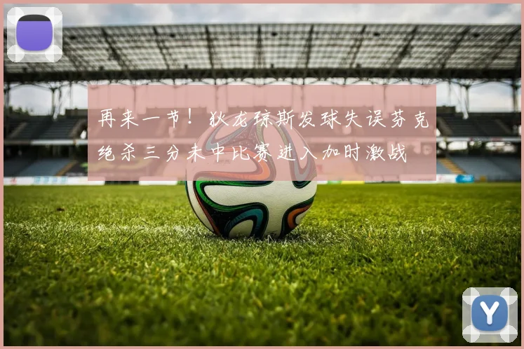 再来一节！狄龙琼斯发球失误芬克绝杀三分未中比赛进入加时激战