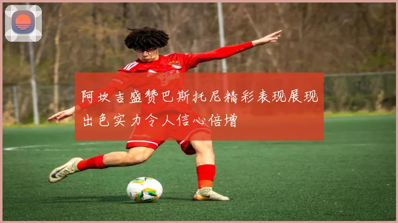 阿坎吉盛赞巴斯托尼精彩表现展现出色实力令人信心倍增