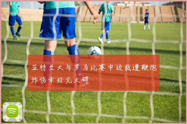 亚特兰大与罗马比赛中边裁遭鞭炮炸伤幸好无大碍