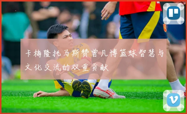 卡梅隆托马斯赞曾凡博篮球智慧与文化交流的双重贡献
