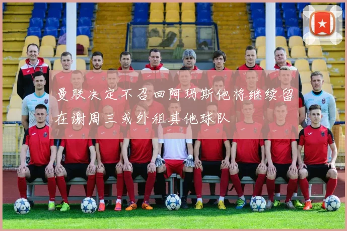 曼联决定不召回阿玛斯他将继续留在谢周三或外租其他球队