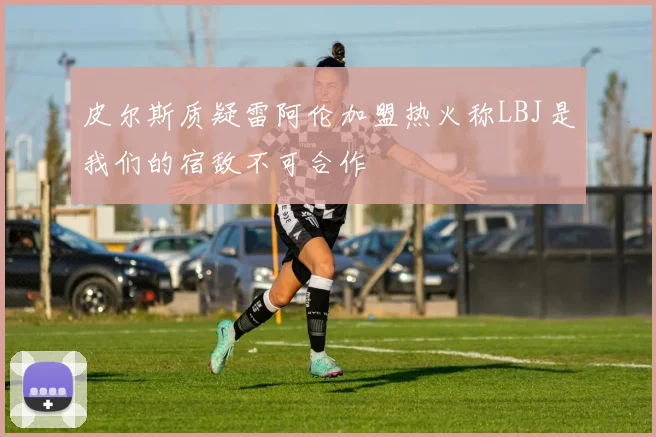 皮尔斯质疑雷阿伦加盟热火称LBJ是我们的宿敌不可合作