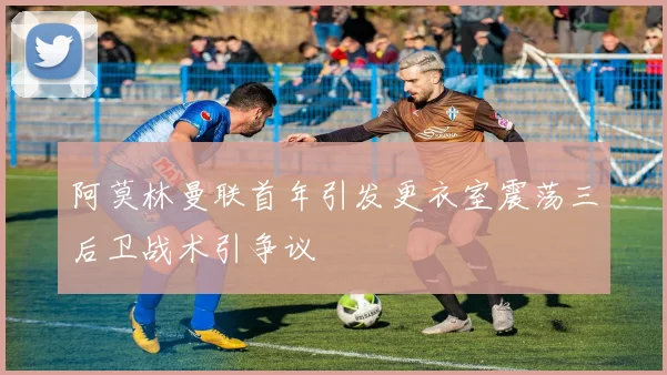 阿莫林曼联首年引发更衣室震荡三后卫战术引争议
