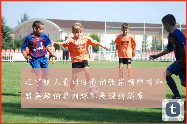 辽宁铁人青训培养的张家鸣即将加盟英超伯恩利球队展现新篇章