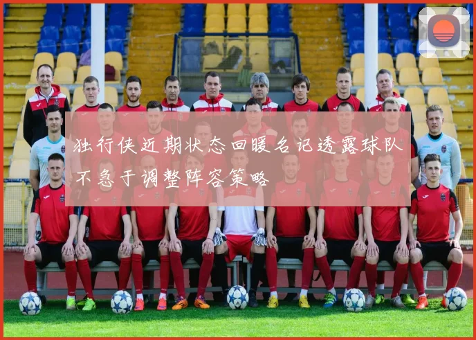 独行侠近期状态回暖名记透露球队不急于调整阵容策略