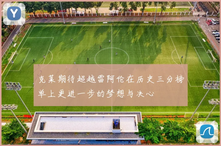 克莱期待超越雷阿伦在历史三分榜单上更进一步的梦想与决心