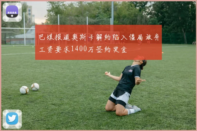 巴媒报道奥斯卡解约陷入僵局放弃工资要求1400万签约奖金