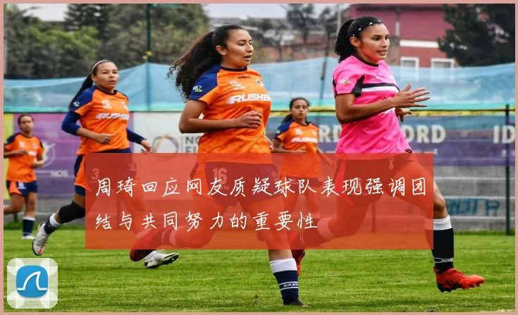 周琦回应网友质疑球队表现强调团结与共同努力的重要性