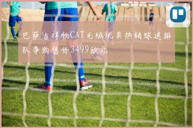 巴萨吉祥物CAT毛绒玩具热销球迷排队争购售价3499欧元