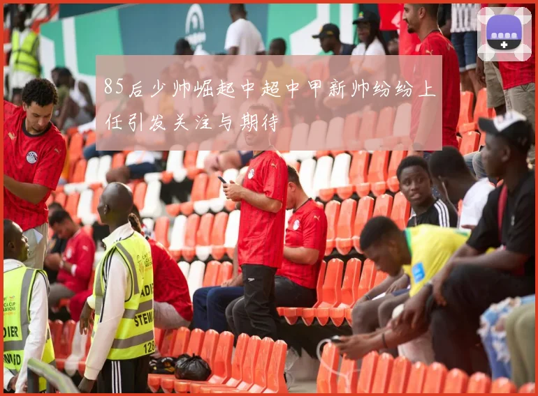 85后少帅崛起中超中甲新帅纷纷上任引发关注与期待