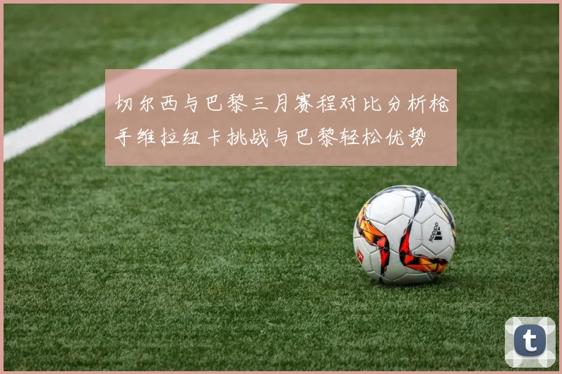 切尔西与巴黎三月赛程对比分析枪手维拉纽卡挑战与巴黎轻松优势