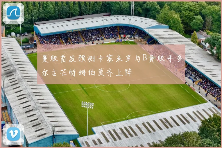 曼联首发预测卡塞米罗与B费联手多尔古芒特姆伯莫齐上阵