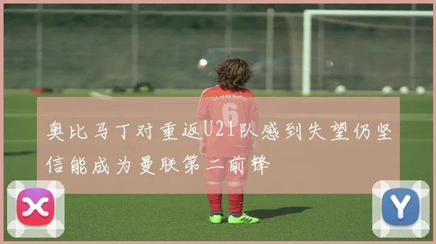 奥比马丁对重返U21队感到失望仍坚信能成为曼联第二前锋