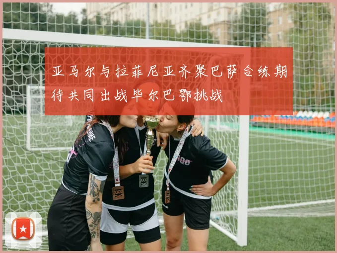 亚马尔与拉菲尼亚齐聚巴萨合练期待共同出战毕尔巴鄂挑战