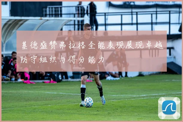 基德盛赞弗拉格全能表现展现卓越防守组织与得分能力