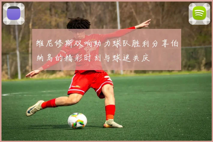 维尼修斯双响助力球队胜利分享伯纳乌的精彩时刻与球迷共庆
