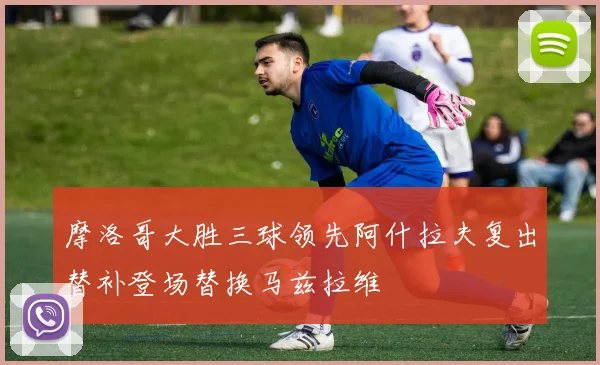 摩洛哥大胜三球领先阿什拉夫复出替补登场替换马兹拉维