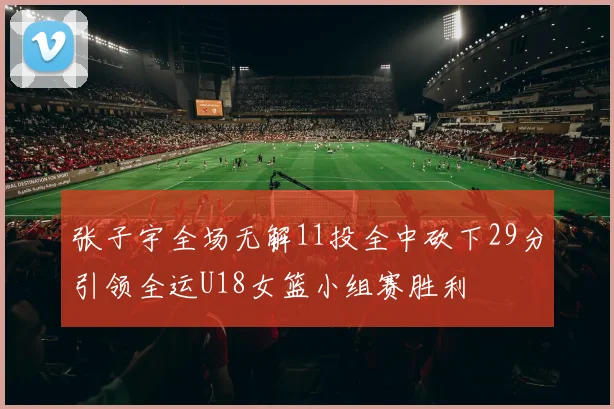 张子宇全场无解11投全中砍下29分引领全运U18女篮小组赛胜利