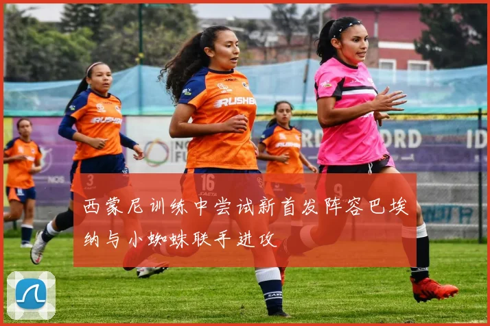 西蒙尼训练中尝试新首发阵容巴埃纳与小蜘蛛联手进攻