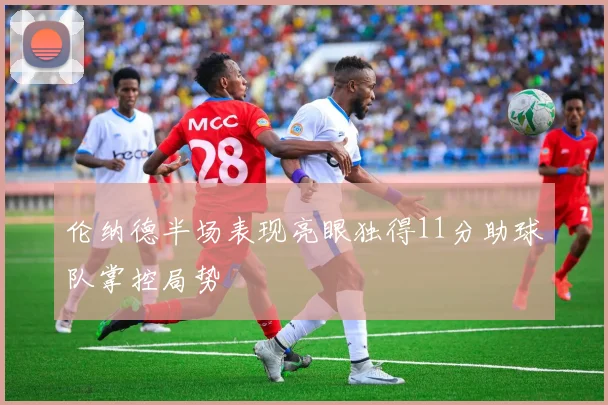 伦纳德半场表现亮眼独得11分助球队掌控局势