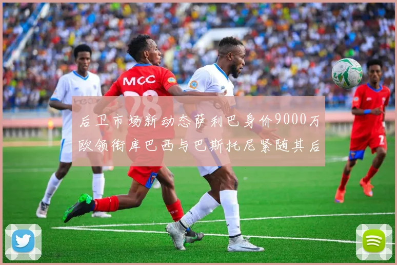 后卫市场新动态萨利巴身价9000万欧领衔库巴西与巴斯托尼紧随其后