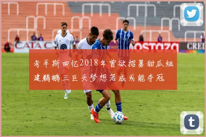 考辛斯回忆2018年曾欲招募甜瓜组建鹈鹕三巨头梦想若成或能夺冠