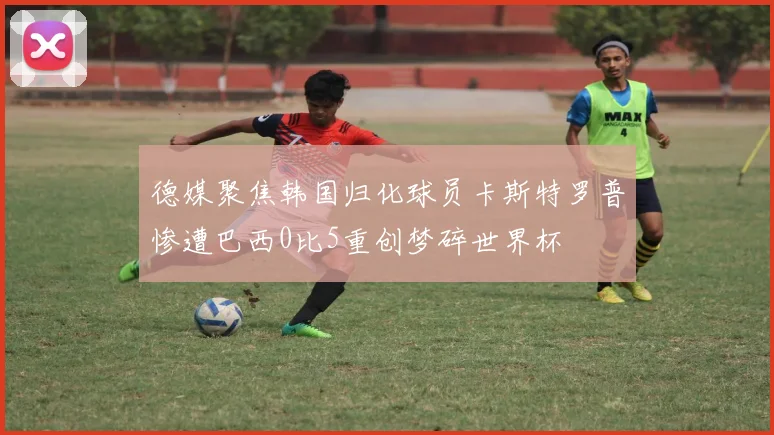德媒聚焦韩国归化球员卡斯特罗普惨遭巴西0比5重创梦碎世界杯