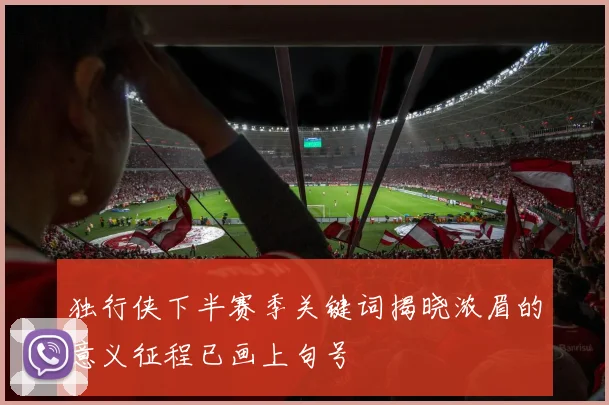 独行侠下半赛季关键词揭晓浓眉的意义征程已画上句号