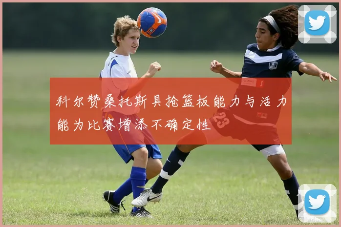 科尔赞桑托斯具抢篮板能力与活力能为比赛增添不确定性