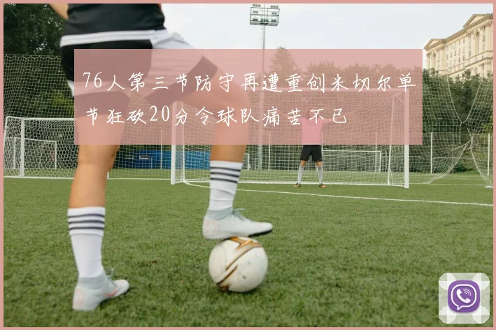 76人第三节防守再遭重创米切尔单节狂砍20分令球队痛苦不已