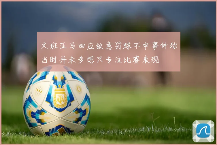 文班亚马回应故意罚球不中事件称当时并未多想只专注比赛表现