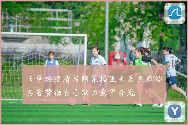 卡萨诺澄清与阿莱格里关系良好称其曾赞扬自己助力意甲夺冠