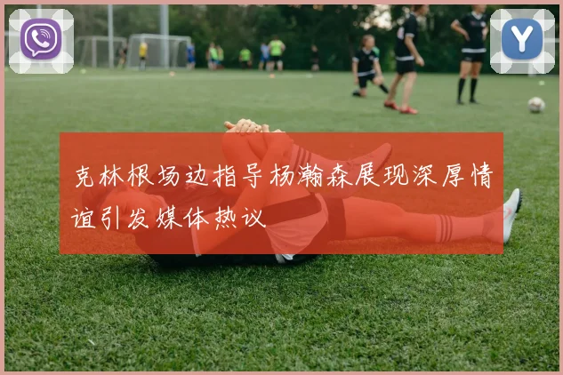 克林根场边指导杨瀚森展现深厚情谊引发媒体热议