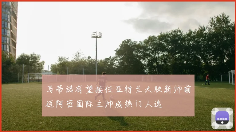 马蒂诺有望接任亚特兰大联新帅前迈阿密国际主帅成热门人选