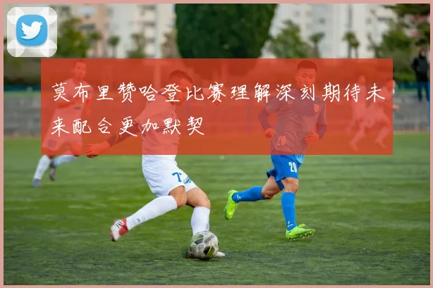 莫布里赞哈登比赛理解深刻期待未来配合更加默契